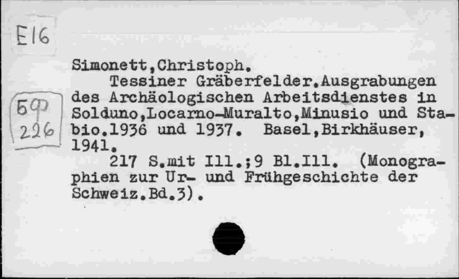 ﻿Simone tt, Christ oph .
Tessiner Gräberfelder.Ausgrabungen des Archäologischen Arbeitsdienstes in Solduno,Locarno-Muralto,Minusio und Sta bio.1936 und 1937. Basel,Birkhäuser, 1941.
217 S.mit Ill.î9 Bl.Ill. (Monographien zur Ur- und Frühgeschichte der Schweiz.Bd,3)•